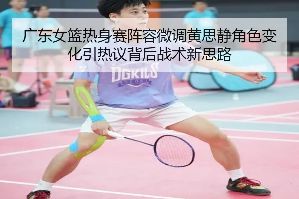 广东女篮热身赛阵容微调黄思静角色变化引热议背后战术新思路